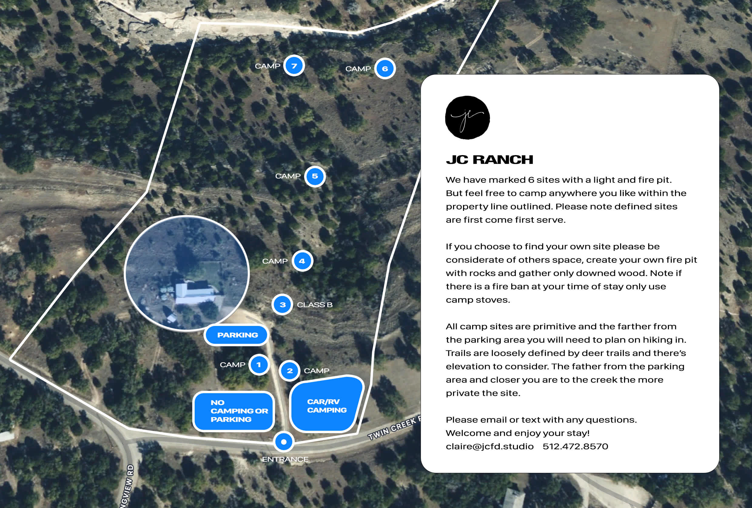 We have marked 6 sites with a light and fire pit. But feel free to camp anywhere you like within the property line outlined. Please note defined sites are first come first serve.

If you choose to find your own site please be considerate of others space, create your own fire pit with rocks and gather only downed wood. Note if there is a fire ban at your time of stay only use camp stoves.

All camp sites are primitive and the farther from the parking area you will need to plan on hiking in. Trails are loosely defined by deer trails and there’s elevation to consider. The father from the parking area and closer you are to the creek the more private the site.

Please email or text with any questions. 
Welcome and enjoy your stay!
claire@jcfd.studio / 512.472.8570    