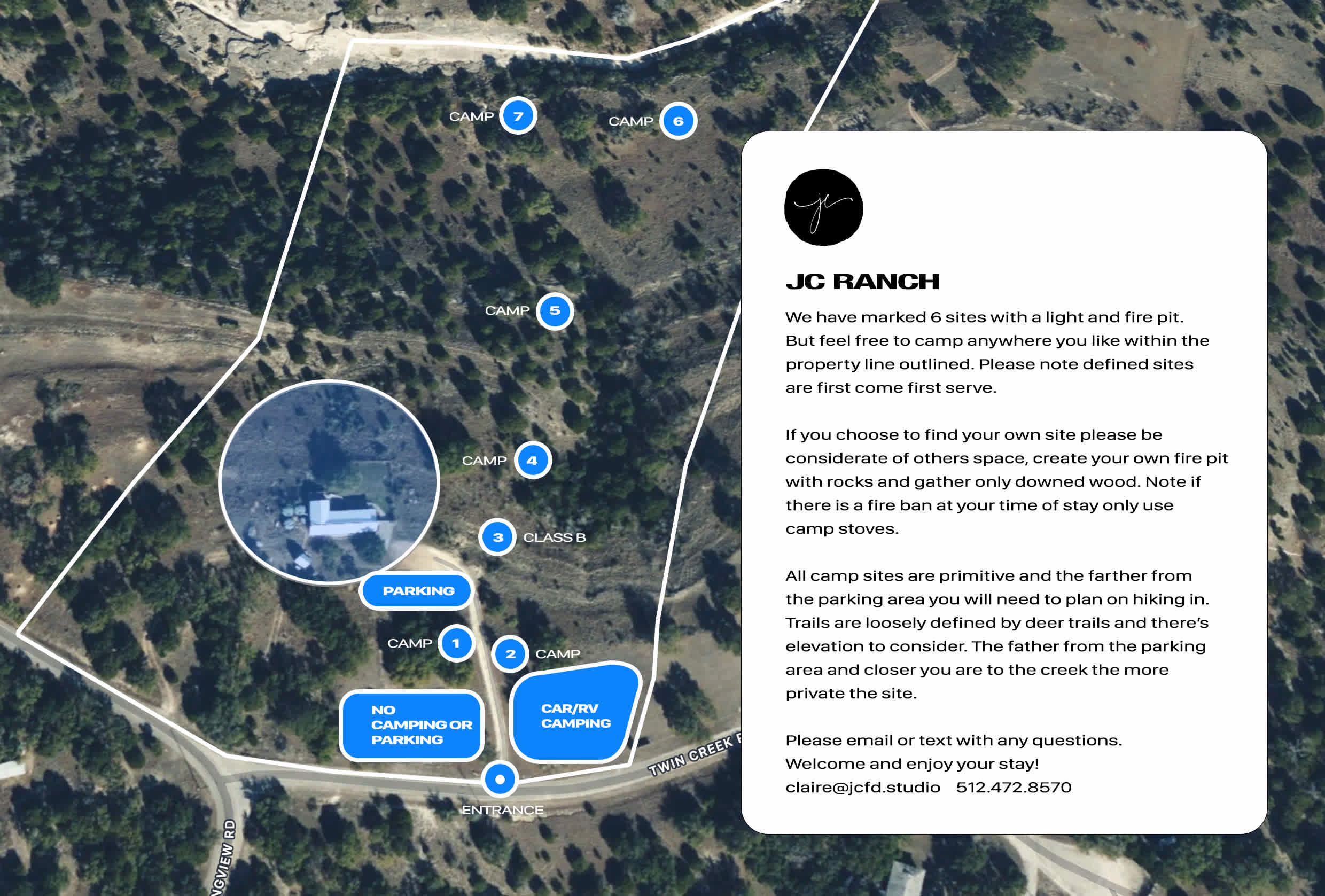 We have marked 6 sites with a light and fire pit. But feel free to camp anywhere you like within the property line outlined. Please note defined sites are first come first serve.

If you choose to find your own site please be considerate of others space, create your own fire pit with rocks and gather only downed wood. Note if there is a fire ban at your time of stay only use camp stoves.

All camp sites are primitive and the farther from the parking area you will need to plan on hiking in. Trails are loosely defined by deer trails and there’s elevation to consider. The father from the parking area and closer you are to the creek the more private the site.

Please email or text with any questions. 
Welcome and enjoy your stay!
claire@jcfd.studio / 512.472.8570    
